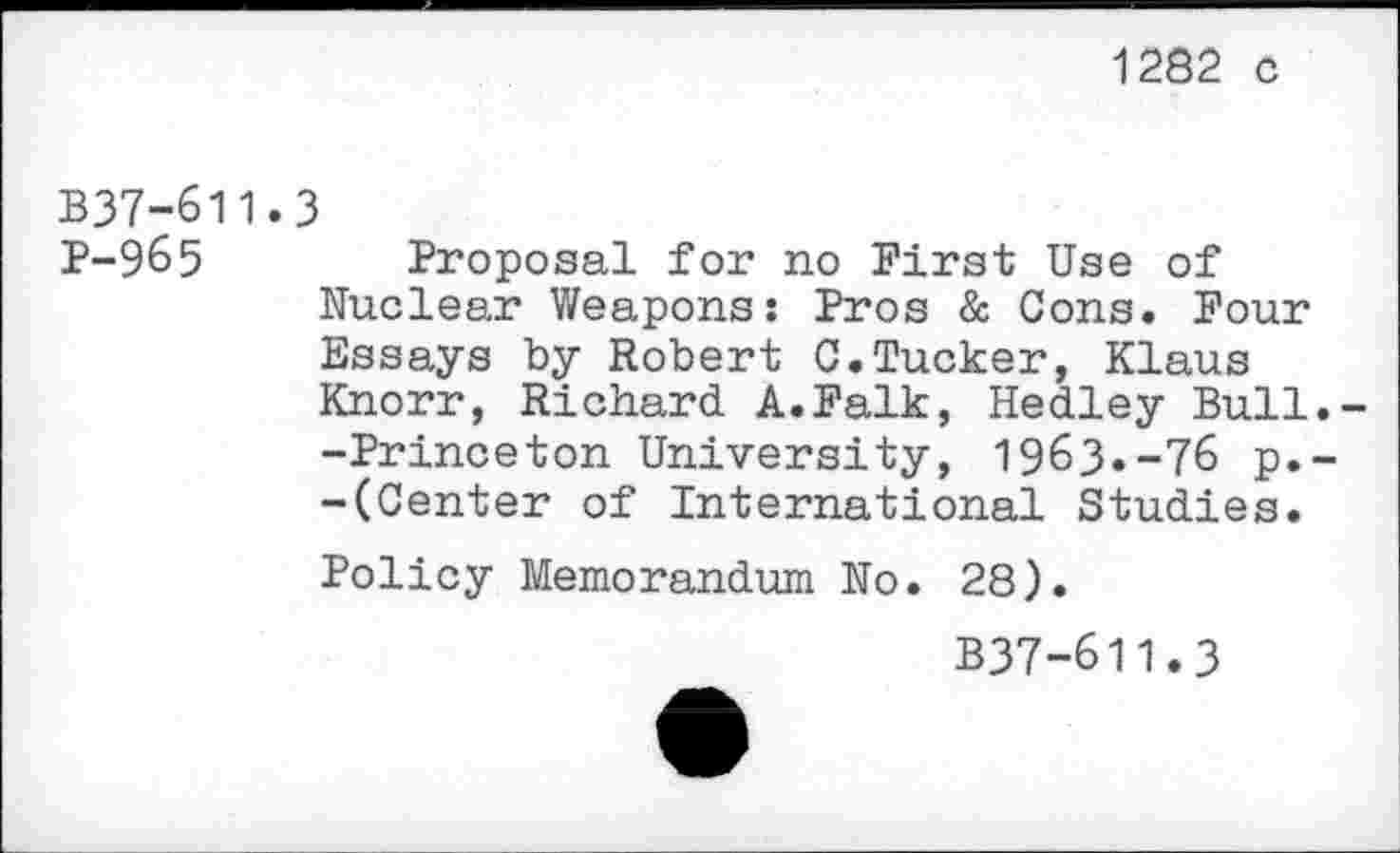 ﻿1282 c
B37-611.3
P-965 Proposal for no First Use of Nuclear Weapons: Pros & Cons. Four Essays by Robert C.Tucker, Klaus Knorr, Richard A.Falk, Hedley Bull.--Princeton University, 1963.-76 p.--(Center of International Studies.
Policy Memorandum No. 28).
B37-611.3